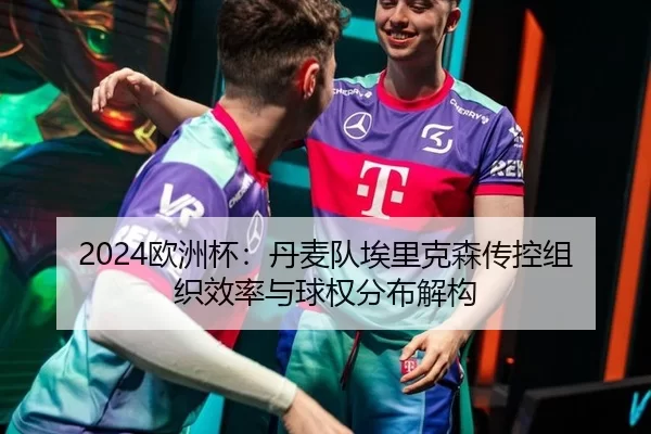 2024欧洲杯：丹麦队埃里克森传控组织效率与球权分布解构