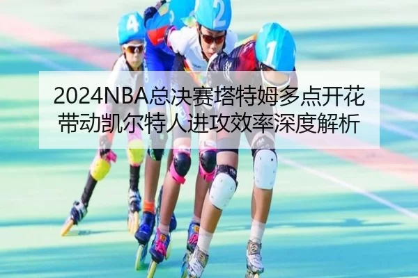 2024NBA总决赛塔特姆多点开花带动凯尔特人进攻效率深度解析